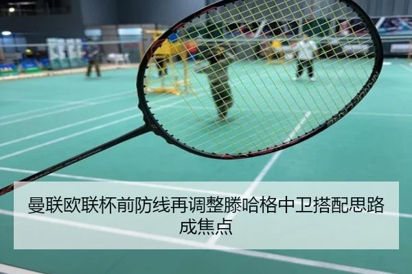曼联欧联杯前防线再调整滕哈格中卫搭配思路成焦点