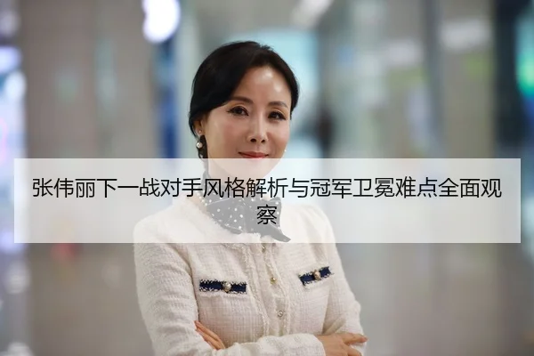 张伟丽下一战对手风格解析与冠军卫冕难点全面观察
