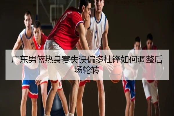 广东男篮热身赛失误偏多杜锋如何调整后场轮转