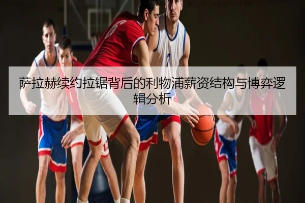 萨拉赫续约拉锯背后的利物浦薪资结构与博弈逻辑分析