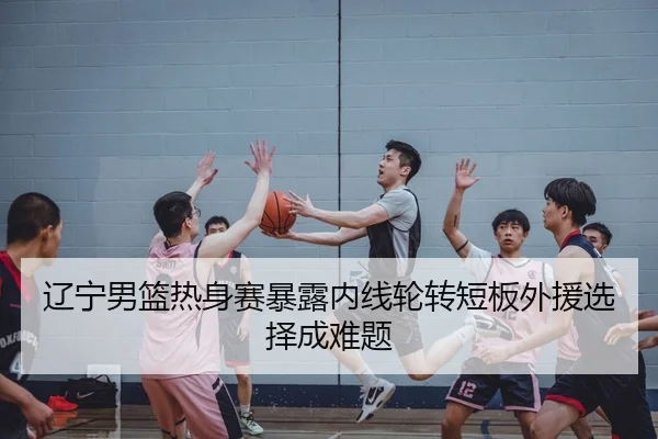 辽宁男篮热身赛暴露内线轮转短板外援选择成难题